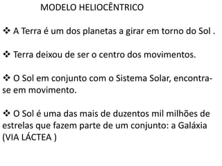 MODELO HELIOCÊNTRICO
 A Terra é um dos planetas a girar em torno do Sol .
 Terra deixou de ser o centro dos movimentos.
 O Sol em conjunto com o Sistema Solar, encontrase em movimento.
 O Sol é uma das mais de duzentos mil milhões de
estrelas que fazem parte de um conjunto: a Galáxia
(VIA LÁCTEA )

 