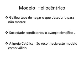Modelo Heliocêntrico
 Galileu teve de negar o que descobriu para
não morrer.
 Sociedade condicionou o avanço cientifico .
 A Igreja Católica não reconhecia este modelo
como válido.

 