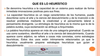 QUE ES LO HEURÍSTICO
 Se denomina heurística a la capacidad de un sistema para realizar de forma
inmediata innovaciones positivas para sus fines.
 La capacidad heurística es un rasgo característico de los humanos, puede
describirse como el arte y la ciencia del descubrimiento y de la invención o de
resolver problemas mediante la creatividad y el pensamiento lateral o
pensamiento divergente. La etimología de heurística es la misma que la de la
palabra eureka, cuya exclamación se atribuye a Arquímedes.
 La palabra heurística aparece en más de una categoría gramatical. Cuando se
usa como sustantivo, identifica el arte o la ciencia del descubrimiento, Cuando
aparece como adjetivo, se refiere a cosas más concretas, como estrategias
heurísticas, Estos dos usos están íntimamente relacionados ya que la
heurística usualmente propone estrategias heurísticas que guían el
descubrimiento
 