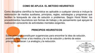 COMO SE APLICA EL METODO HEURISTICO
Como disciplina científica la heurística es aplicable a cualquier ciencia e incluye la
elaboración de medios auxiliares, principios, reglas, estrategias y programas qué
faciliten la búsqueda de vías de solución a problemas. Según Horst Muler: los
procedimientos heurísticos son formas de trabajo y de pensamiento qué apoyan la
realización consciente de actividades mentales exigentes.
PRINCIPIOS HEURISTICOS
Estos principios constituyen sugerencias para encontrar la idea de solución,
posibilita determinar a los medios y la vía de solución y dentro de estos
principios destacan: La analogía y la reducción.
 