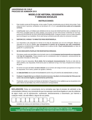 FIRMANÚMERO DE CEDULA DE IDENTIDAD (O PASAPORTE)
DECLARACIÓN: Estoy en conocimiento de la normativa que rige el proceso de admisión a las
universidades chilenas y soy consciente de que me expongo a sanciones legales en caso de colaborar,
de algún modo, con la reproducción, sustracción, almacenamiento o transmisión, por Internet o
cualquier medio, de este folleto o alguna de sus partes.
ESTE DOCUMENTO ADEMÁS INCLUYE LAS RESPUESTAS CORRECTAS Y LA TABLA DE
TRANSFORMACIÓN DE PUNTAJES. LA HOJA PARA RESPONDER DESCÁRGUELA EN WWW.DEMRE.CL
MODELO DE HISTORIA, GEOGRAFÍA
Y CIENCIAS SOCIALES
INSTRUCCIONES
11.-
10.-
9.-
8.-
7.-
6.-
5.-
4.-
3.-
2.-
1.- Este modelo consta de 80 preguntas, de las cuales 75 serán consideradas para el cálculo del puntaje. Cada
pregunta tiene 5 opciones, señaladas con las letras A, B, C, D y E, una sola de las cuales es la respuesta
correcta.
COMPRUEBE QUE LA FORMA QUE APARECE EN SU HOJA DE RESPUESTAS SEA LA MISMA DE SU
FOLLETO. Complete todos los datos pedidos, de acuerdo con las instrucciones contenidas en esa hoja,
porque ÉSTOS SON DE SU EXCLUSIVA RESPONSABILIDAD. Cualquier omisión o error en ellos impedirá
que se entreguen sus resultados. Se le dará tiempo suficiente para ello antes de comenzar la prueba.
DISPONE DE 2 HORAS Y 30 MINUTOS PARA RESPONDERLA.
Las respuestas a las preguntas se marcan en la hoja de respuestas que se le ha entregado. Marque su
respuesta en la fila de celdillas que corresponda al número de la pregunta que está contestando.
Ennegrezca completamente la celdilla, tratando de no salirse de ella. Hágalo exclusivamente con lápiz de
grafito Nº 2 o portaminas HB.
NO SE DESCUENTA PUNTAJE POR RESPUESTAS ERRADAS.
Silodesea,puedeusarestefolletocomoborrador,peronoolvidetraspasaroportunamentesusrespuestas
a la hoja de respuestas. Tenga presente que se considerarán para la evaluación, exclusivamente las
respuestas marcadas en dicha hoja.
Cuide la hoja de respuestas. No la doble. No la manipule innecesariamente. Escriba en ella sólo los
datos pedidos y las respuestas. Evite borrar para no deteriorar la hoja. Si lo hace, límpiela de los residuos
de goma.
El número de serie del folleto no tiene relación con el número del código de barra que aparece en la hoja
de respuestas. Por lo tanto, pueden ser iguales o distintos.
ES OBLIGATORIO DEVOLVER ÍNTEGRAMENTE ESTE FOLLETO ANTES DE ABANDONAR LA SALA.
Cualquier irregularidad que se detecte durante el proceso, facultará a la Universidad de Chile para dar
curso a las acciones legales y reglamentarias pertinentes.
Finalmente, anote su número de Cédula de Identidad (o Pasaporte) en los casilleros que se encuentran en la
parte inferior de este folleto, lea y firme la declaración correspondiente.
UNIVERSIDAD DE CHILE
PROCESO DE ADMISIÓN 2015
 