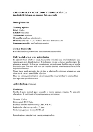 1
EJEMPLO DE UN MODELO DE HISTORIA CLÍNICA
(paciente ficticia con un examen físico normal)
Datos personales
Nombre y Apellido:
Edad: 34 años
Estado Civil: soltera
Nacionalidad: argentina
Ocupación: empleada administrativa
Domicilio: Olavarría 315, La Matanza. Provincia de Buenos Aires
Persona responsable: Josefina Luque (madre)
Motivo de consulta
Crisis frecuentes de palpitaciones de dos semanas de evolución
Enfermedad actual y sus antecedentes
En aparente buen estado de salud, la paciente comienza hace aproximadamente dos
semanas con crisis de palpitaciones de instalación brusca, nocturnas, en el momento de
disponerse a dormir. Refiere que no ceden con los cambios de decúbito, pero sí con la
ingesta de agua. Días más tarde nota que también aparecen inmediatamente luego de la
ingesta de alimentos.
Nunca había tenido episodios de este tipo y relaciona los síntomas actuales con una
situación de estrés e inestabilidad laborales.
Hace una semana, consultó en un servicio de guardia donde le indicaron un ansiolítico
que la paciente prefirió no tomar.
Antecedentes personales
Fisiológicos:
Nacida de parto normal; peso adecuado al nacer; lactancia materna. No presentó
alteraciones de motricidad ni lenguaje durante su crecimiento.
Menarca: 12 años
Ritmo actual: 28-30/5 días
Fecha de la última menstruación (FUM): 20-4-2013
Inicio de las relaciones sexuales: 17 años.
Gestaciones, partos y abortos: G0 P0 A0
Inmunizaciones: calendario de vacunaciones completo.
 