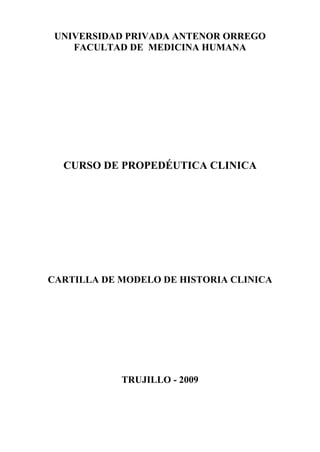 UNIVERSIDAD PRIVADA ANTENOR ORREGO
FACULTAD DE MEDICINA HUMANA
CURSO DE PROPEDÉUTICA CLINICA
CARTILLA DE MODELO DE HISTORIA CLINICA
TRUJILLO - 2009
 