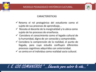 MODELO PEDAGOGICO HISTÓRICO CULTURAL

CARACTERISTICAS
 Retoma el rol protagónico del estudiante como el
sujeto de sus procesos de aprendizaje, .
 Rescata al docente de la marginalidad y lo ubica como
sujeto de los procesos de enseñanza.
 Considera el conocimiento como el legado cultural de
la humanidad, digno de ser conocido y comprendido.
 Considera la comprensión de la realidad, el punto de
llegada, para cuyo estudio confluyen diferentes
procesos cognitivos adquiridos con anterioridad.
 se centra en el individuo como realidad socio cultural.

I. E. LOS COMUNEROS ” …Educación para nutrir la vida…”

 