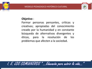 MODELO PEDAGOGICO HISTÓRICO CULTURAL

Objetivo :
Formar personas pensantes, críticas y
creativas; apropiadas del conocimiento
creado por la humanidad y en constante
búsqueda de alternativas divergentes y
éticas, para la resolución de los
problemas que afecten a la sociedad.

I. E. LOS COMUNEROS ” …Educación para nutrir la vida…”

 