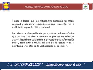 MODELO PEDAGOGICO HISTÓRICO CULTURAL

Tiende a lograr que los estudiantes conozcan su propia
realidad y adquieran aprendizajes con sustentos en el
análisis de la problemática comunal.
Se orienta al desarrollo del pensamiento crítico-reflexivo
que permite que el estudiante en un proceso de reflexiónacción, logre incorporarse en el proceso de transformación
social, todo esto a través del uso de la lectura y de la
escritura para potenciarla verbalización socializadora.

I. E. LOS COMUNEROS ” …Educación para nutrir la vida…”

 