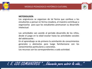 MODELO PEDAGOGICO HISTÓRICO CULTURAL

METODOLOGÍA
Las asignaturas se organizan de tal forma que conlleve a los
estudiantes a pensar en forma creadora, el maestro contribuye a
organizarlas para que los estudiantes promuevan su desarrollo
intelectual.
Las actividades van acorde al período desarrollo de los niños,
desde el juego en la edad escolar hasta las actividades sociales
del adolescente .
En el aprendizaje se da primero la asimilación de conocimientos
generales y abstractos para luego familiarizarse con los
conocimientos particulares y concretos.
Los recursos son los correspondientes a cada actividad.

I. E. LOS COMUNEROS ” …Educación para nutrir la vida…”

 