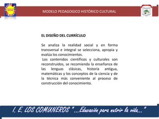 MODELO PEDAGOGICO HISTÓRICO CULTURAL

EL DISEÑO DEL CURRÍCULO
Se analiza la realidad social y en forma
transversal e integral se selecciona, apropia y
evalúa los conocimientos.
Los contenidos científicos y culturales son
reconstruidos, se recomienda la enseñanza de
las lenguas clásicas, historia antigua,
matemáticas y los conceptos de la ciencia y de
la técnica más conveniente al proceso de
construcción del conocimiento.

I. E. LOS COMUNEROS ” …Educación para nutrir la vida…”

 