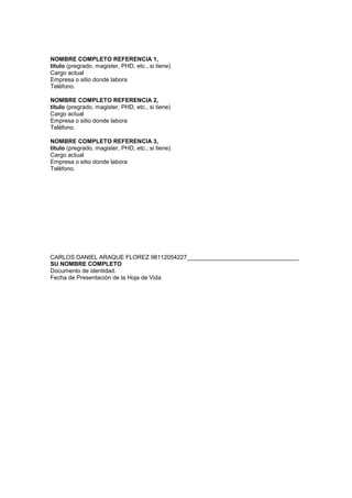 NOMBRE COMPLETO REFERENCIA 1,
titulo (pregrado, magister, PHD, etc., si tiene)
Cargo actual
Empresa o sitio donde labora
Teléfono.

NOMBRE COMPLETO REFERENCIA 2,
titulo (pregrado, magister, PHD, etc., si tiene)
Cargo actual
Empresa o sitio donde labora
Teléfono.

NOMBRE COMPLETO REFERENCIA 3,
titulo (pregrado, magister, PHD, etc., si tiene)
Cargo actual
Empresa o sitio donde labora
Teléfono.




CARLOS DANIEL ARAQUE FLOREZ 98112054227__________________________________
SU NOMBRE COMPLETO
Documento de identidad.
Fecha de Presentación de la Hoja de Vida
 