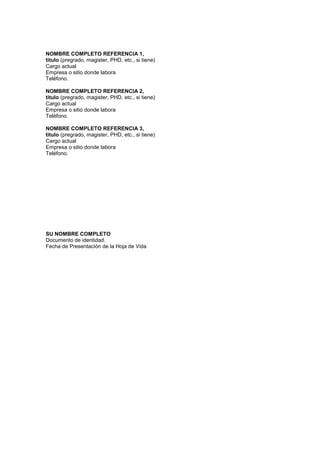 NOMBRE COMPLETO REFERENCIA 1,
titulo (pregrado, magister, PHD, etc., si tiene)
Cargo actual
Empresa o sitio donde labora
Teléfono.

NOMBRE COMPLETO REFERENCIA 2,
titulo (pregrado, magister, PHD, etc., si tiene)
Cargo actual
Empresa o sitio donde labora
Teléfono.

NOMBRE COMPLETO REFERENCIA 3,
titulo (pregrado, magister, PHD, etc., si tiene)
Cargo actual
Empresa o sitio donde labora
Teléfono.




SU NOMBRE COMPLETO
Documento de identidad.
Fecha de Presentación de la Hoja de Vida
 