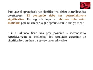 Para que el aprendizaje sea significativo, deben cumplirse dos
condiciones. El contenido debe ser potencialmente
significativo. En segundo lugar el alumno debe estar
motivado para relacionar lo que aprende con lo que ya sabe."
"..si el alumno tiene una predisposición a memorizarlo
repetitivamente (el contenido) los resultados carecerán de
significado y tendrán un escaso valor educativo
 
