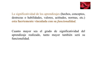 La significatividad de los aprendizajes (hechos, conceptos,
destrezas o habilidades, valores, actitudes, normas, etc.)
esta fuertemente vinculada con su funcionalidad.
Cuanto mayor sea el grado de significatividad del
aprendizaje realizado, tanto mayor también será su
funcionalidad.
 