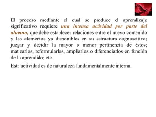 El proceso mediante el cual se produce el aprendizaje
significativo requiere una intensa actividad por parte del
alumno, que debe establecer relaciones entre el nuevo contenido
y los elementos ya disponibles en su estructura cognoscitiva;
juzgar y decidir la mayor o menor pertinencia de éstos;
matizarlos, reformularlos, ampliarlos o diferenciarlos en función
de lo aprendido; etc.
Esta actividad es de naturaleza fundamentalmente interna.
 