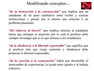 Modificando conceptos...
“de la instrucción a la construcción” que implica que un
estudiante dé un paso cualitativo entre recibir y realizar
instrucciones y pensar por sí mismo una solución a un
problema planteado.
“del refuerzo al interés” que implica solicitar al estudiante
tareas que atraigan su atención, por lo cual el profesor debe
siempre investigar qué es lo que interesa a los estudiantes.
“de la obediencia a la libertad responsable” que significa que
el profesor más que exigir sumisión y obediencia debe
propiciar la libertad responsable.
“de la coerción a la cooperación” habrá que desarrollar el
intercambio de experiencias, la ayuda entre iguales y el trabajo
colectivo.
 