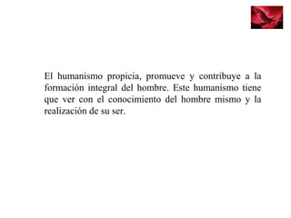El humanismo propicia, promueve y contribuye a la
formación integral del hombre. Este humanismo tiene
que ver con el conocimiento del hombre mismo y la
realización de su ser.
 