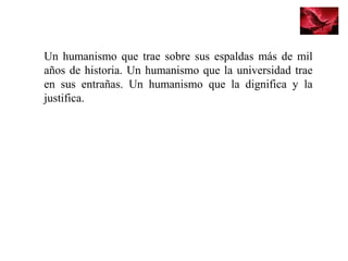 Un humanismo que trae sobre sus espaldas más de mil
años de historia. Un humanismo que la universidad trae
en sus entrañas. Un humanismo que la dignifica y la
justifica.
 
