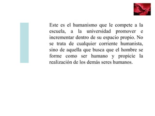 Este es el humanismo que le compete a la
escuela, a la universidad promover e
incrementar dentro de su espacio propio. No
se trata de cualquier corriente humanista,
sino de aquella que busca que el hombre se
forme como ser humano y propicie la
realización de los demás seres humanos.
 