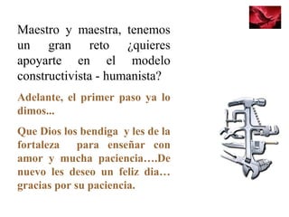 Maestro y maestra, tenemos
un gran reto ¿quieres
apoyarte en el modelo
constructivista - humanista?
Adelante, el primer paso ya lo
dimos...
Que Dios los bendiga y les de la
fortaleza para enseñar con
amor y mucha paciencia….De
nuevo les deseo un feliz dia…
gracias por su paciencia.
 