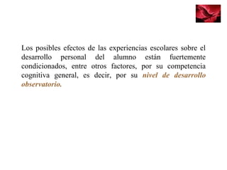 Los posibles efectos de las experiencias escolares sobre el 
desarrollo  personal  del  alumno  están  fuertemente 
condicionados,  entre  otros  factores,  por  su  competencia 
cognitiva  general,  es  decir,  por  su  nivel de desarrollo
observatorio.
 