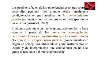 Los posibles efectos de las experiencias escolares sobre el 
desarrollo  personal  del  alumno  están  igualmente 
condicionados  en  gran  medida  por  los conocimientos
previos pertinentes con los que inicia su participación en 
las mismas (Ausubel, 1977). 
El alumno que inicia un nuevo aprendizaje escolar lo hace 
siempre  a  partir  de  los  conceptos, concepciones,
representaciones y conocimientos que ha construido en
el curso de sus experiencias previas (conocimientos de 
origen no perceptivo), utilizándolos como instrumentos de 
lectura  y  de  interpretación  que  condicionan  en  un  alto 
grado el resultado del nuevo aprendizaje.
 
