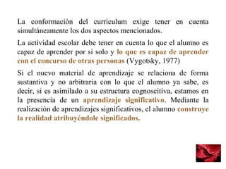 La  conformación  del  curriculum  exige  tener  en  cuenta 
simultáneamente los dos aspectos mencionados. 
La actividad escolar debe tener en cuenta lo que el alumno es 
capaz de aprender por si solo y lo que es capaz de aprender
con el concurso de otras personas (Vygotsky, 1977) 
Si  el  nuevo  material  de  aprendizaje  se  relaciona  de  forma 
sustantiva  y  no  arbitraria  con  lo  que  el  alumno  ya  sabe,  es 
decir, si es asimilado a su estructura cognoscitiva, estamos en 
la  presencia  de  un  aprendizaje significativo.  Mediante  la 
realización de aprendizajes significativos, el alumno construye
la realidad atribuyéndole significados.
 