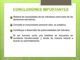 Retoma las necesidades de los individuos como base de las
decisiones educativas.
Concede al conocimiento personal valor, es subjetiva.
Contribuye a desarrollar las potencialidades del individuo.
El ser humano como una totalidad se encuentra en
constante transformación y tiende de manera natural a
buscar su autorrealización.
 