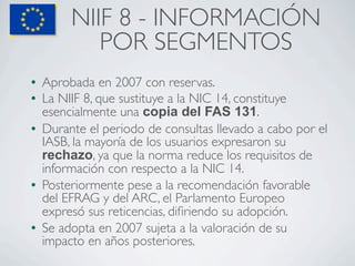 NIIF 8 - INFORMACIÓN
             POR SEGMENTOS
l   Aprobada en 2007 con reservas.
l   La NIIF 8, que sustituye a la NIC...