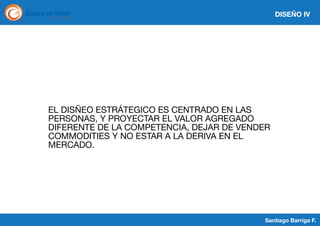 DISEÑO IV

EL DISÑEO ESTRÁTEGICO ES CENTRADO EN LAS
PERSONAS, Y PROYECTAR EL VALOR AGREGADO
DIFERENTE DE LA COMPETENCIA, DEJAR DE VENDER
COMMODITIES Y NO ESTAR A LA DERIVA EN EL
MERCADO.

Santiago Barriga F.

 