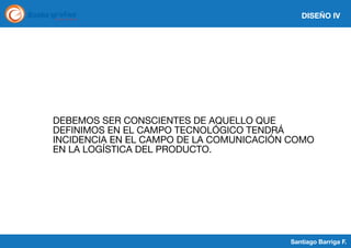 DISEÑO IV

DEBEMOS SER CONSCIENTES DE AQUELLO QUE
DEFINIMOS EN EL CAMPO TECNOLÓGICO TENDRÁ
INCIDENCIA EN EL CAMPO DE LA COMUNICACIÓN COMO
EN LA LOGÍSTICA DEL PRODUCTO.

Santiago Barriga F.

 