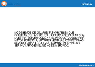 DISEÑO IV

NO DEBEMOS DE DEJAR ESTAS VARIABLES QUE
OCURRAN POR ACCIDENTE, DEBEMOS DEFINIRLAS CON
LA ESTRATÉGIA EN COMÚN Y EL PRODUCTO ADQUIRIRÁ
MAYOR POTENCIA, MAYORES VENTAJAS COMPETITIVAS,
SE AHORRARÁN ESFUERZOS COMUNICACIONALES Y
SER MUY APTO EN EL NICHO DE MERCADO.

Santiago Barriga F.

 