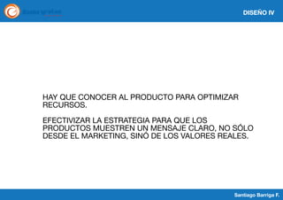 DISEÑO IV

HAY QUE CONOCER AL PRODUCTO PARA OPTIMIZAR
RECURSOS.
EFECTIVIZAR LA ESTRATEGIA PARA QUE LOS
PRODUCTOS MUESTREN UN MENSAJE CLARO, NO SÓLO
DESDE EL MARKETING, SINÓ DE LOS VALORES REALES.

Santiago Barriga F.

 
