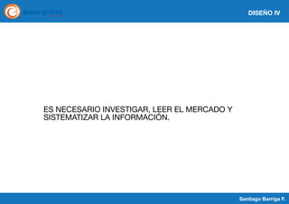 DISEÑO IV

ES NECESARIO INVESTIGAR, LEER EL MERCADO Y
SISTEMATIZAR LA INFORMACIÓN.

Santiago Barriga F.

 