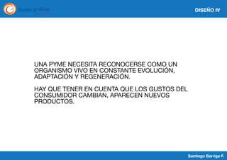 DISEÑO IV

UNA PYME NECESITA RECONOCERSE COMO UN
ORGANISMO VIVO EN CONSTANTE EVOLUCIÓN,
ADAPTACIÓN Y REGENERACIÓN.
HAY QUE TENER EN CUENTA QUE LOS GUSTOS DEL
CONSUMIDOR CAMBIAN, APARECEN NUEVOS
PRODUCTOS.

Santiago Barriga F.

 