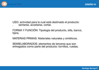 DISEÑO IV

USO: actividad para la cual está destinado el producto:
.
sentarse, acostarse, cortar.
FORMA Y FUNCIÓN: Tipología del producto, silla, banco,
tijera.
MATERIAS PRIMAS: Materiales naturales y sintéticos.
SEMIELABORADOS: elementos de terceros que son
entregados como parte del producto: tornillos, ruedas.

Santiago Barriga F.

 
