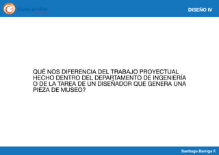 DISEÑO IV

QUÉ NOS DIFERENCIA DEL TRABAJO PROYECTUAL
HECHO DENTRO DEL DEPARTAMENTO DE INGENIERÍA
O DE LA TAREA DE UN DISEÑADOR QUE GENERA UNA
PIEZA DE MUSEO?

Santiago Barriga F.

 