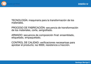 DISEÑO IV

TECNOLOGÍA: maquinaria para la transformación de los
materiales.
PROCESO DE FABRICACIÓN: secuencia de transformación
de los materiales, corte, serigrafiado.
ARMADO: secuencia de composición final: ensamblado,
etiquetado, empaquetado.
CONTROL DE CALIDAD: verificaciones necesarioas para
aprobar el producto; iso 9000, resistencia a tracción.

Santiago Barriga F.

 