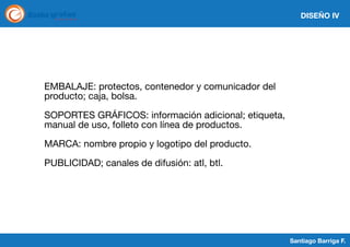 DISEÑO IV

EMBALAJE: protectos, contenedor y comunicador del
producto; caja, bolsa.
SOPORTES GRÁFICOS: información adicional; etiqueta,
manual de uso, folleto con línea de productos.
MARCA: nombre propio y logotipo del producto.
PUBLICIDAD; canales de difusión: atl, btl.

Santiago Barriga F.

 