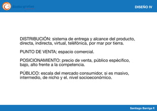 DISEÑO IV

DISTRIBUCIÓN: sistema de entrega y alcance del producto,
directa, indirecta, virtual, teléfónica, por mar por tierra.
PUNTO DE VENTA; espacio comercial.
POSICIONAMIENTO: precio de venta, público espécifico,
bajo, alto frente a la competencia.
PÚBLICO: escala del mercado consumidor, si es masivo,
intermedio, de nicho y el. nivel socioeconómico.

Santiago Barriga F.

 