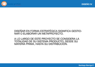 DISEÑO IV

DISEÑAR EN FORMA ESTRATÉGICA SIGNIFICA GESTIONAR O ELABORAR UN METAPROYECTO.
A LO LARGO DE ESTE PROYECTO SE CONSIDERA LA
TOTALIDAD DE SU SISTEMA PRODUCTO, DESDE SU
MATERIA PRIMA, HASTA SU DISTRIBUCIÓN.

Santiago Barriga F.

 