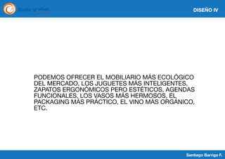 DISEÑO IV

PODEMOS OFRECER EL MOBILIARIO MÁS ECOLÓGICO
DEL MERCADO, LOS JUGUETES MÁS INTELIGENTES,
ZAPATOS ERGONÓMICOS PERO ESTÉTICOS, AGENDAS
FUNCIONALES, LOS VASOS MÁS HERMOSOS, EL
PACKAGING MÁS PRÁCTICO, EL VINO MÁS ORGÁNICO,
ETC.

Santiago Barriga F.

 