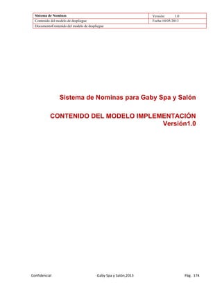 Sistema de Nominas Versión: 1.0
Contenido del modelo de despliegue Fecha:10/05/2013
DocumentoContenido del modelo de despliegue
Confidencial Gaby Spa y Salón,2013 Pág. 174
Sistema de Nominas para Gaby Spa y Salón
CONTENIDO DEL MODELO IMPLEMENTACIÓN
Versión1.0
 