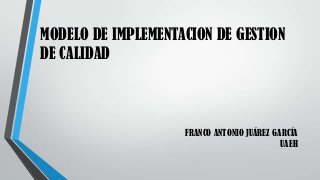 MODELO DE IMPLEMENTACION DE GESTION
DE CALIDAD
FRANCO ANTONIO JUÁREZ GARCÍA
UAEH
 