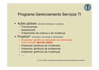 Programa Gerenciamento Serviços TI

• Ações globais     (direção estratégica e pessoas)
  – Treinamentos
  – Assessment
  – Tratamento da cultura e da mudança
• Projetos*   (processos, tecnologia e implantação)
  – Implantar gerência integrada de demandas
    (com função Service Desk)
  – Implantar gerência de incidentes
  – Implantar gerência de problemas
  – I
    Implantar gerência d mudanças
        l        ê i de       d
  – ...

                   (*) Ciclo PDCA completo abordando Processos/Pessoas/Ferramenta
 