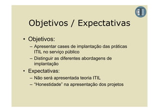 Objetivos / Expectativas
• Objetivos:
  – Apresentar cases de implantação das práticas
    ITIL no serviço público
  – Distinguir as diferentes abordagens de
    implantação
• Expectativas:
  – Não será apresentada teoria ITIL
  – “Honestidade” na apresentação dos projetos
 