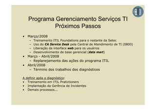 Programa G
   P        Gerenciamento Serviços TI
                  i    t S i
           Próximos Passos
• Março/2008
    –   Treinamento ITIL Foundations para o restante da Setec
    –   Uso do CA Service Desk pela Central de Atendimento de TI (0800)
    –   Liberação da interface web para os usuários
    –   Desenvolvimento de base gerencial (data mart)
• Março - Abril/2008
           b l/
   – Replanejamento das ações do programa ITIL
• Abril/2008
   – Término dos trabalhos dos diagnósticos

A definir após o diagnóstico:
• Treinamento em ITIL Pratictioners
• Implantação da Gerência de Incidentes
• Demais processos...
 