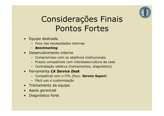 Considerações Finais
            Pontos Fortes
• Equipe dedicada
   – Foco nas necessidades internas
   – Benchmarking
• Desenvolvimento interno
   – Compromisso com os objetivos institucionais
   – Prazos compatíveis com interesses/cultura da casa
   – Contratação seletiva (treinamentos, diagnóstico)
• Ferramenta CA Service Desk
   – Compatível com o ITIL (foco: Service Suport)
   – Fácil uso e customização
• T i
  Treinamento d equipe
            t da    i
• Apoio gerencial
• Diagnóstico forte
 