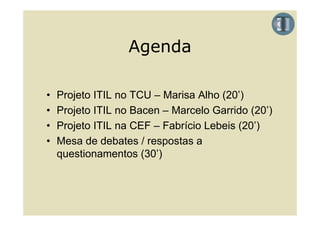 Agenda

•   Projeto ITIL no TCU – Marisa Alho (20’)
•   Projeto ITIL no Bacen – Marcelo Garrido (20’)
                                             (20 )
•   Projeto ITIL na CEF – Fabrício Lebeis (20’)
•   Mesa de d b t / respostas a
    M     d debates          t
    questionamentos (30’)
 