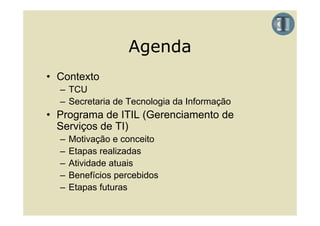 Agenda
• Contexto
  – TCU
  – Secretaria de Tecnologia da Informação
• Programa de ITIL (Gerenciamento de
  Serviços de TI)
  –   Motivação e conceito
  –   Etapas realizadas
  –   Atividade atuais
  –   Benefícios percebidos
  –   Etapas futuras
 