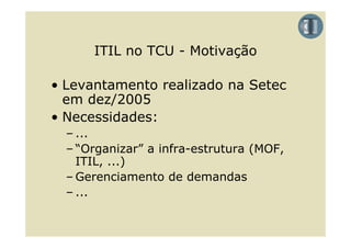 ITIL no TCU - Motivação

• Levantamento realizado na Setec
  em d /2005
     dez/2005
• Necessidades:
  – ...
  – “Organizar” a infra estrutura (MOF,
     Organizar    infra-estrutura
    ITIL, ...)
  – Gerenciamento de demandas
  – ...
 