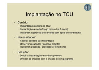 Implantação no TCU
• Cenário:
   - Implantação p
       p     ç pioneira no TCU
   - Implantação a médio/longo prazo (3 a 5 anos)
   - Implantar a gerência de serviços sem apoio de consultoria

• Necessidades:
   - Facilitar controle da implantação
   - Observar resultados / concluir projetos
   - Trabalhar: pessoas / processos / ferramenta

• Solução:
   - Dividir a implantação em vários projetos
   - Unificar os projetos com a criação de um programa
 